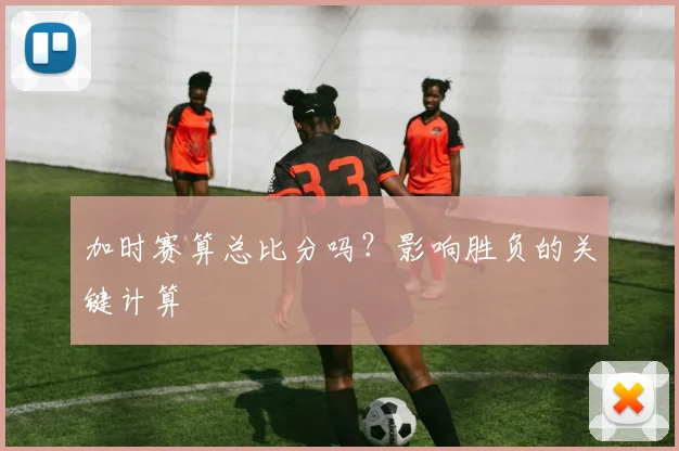 加时赛算总比分吗?影响胜负的关键计算