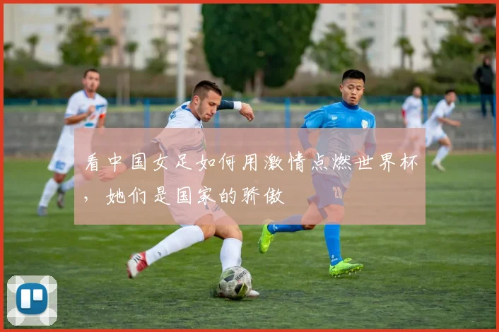 看中国女足如何用激情点燃世界杯，她们是国家的骄傲