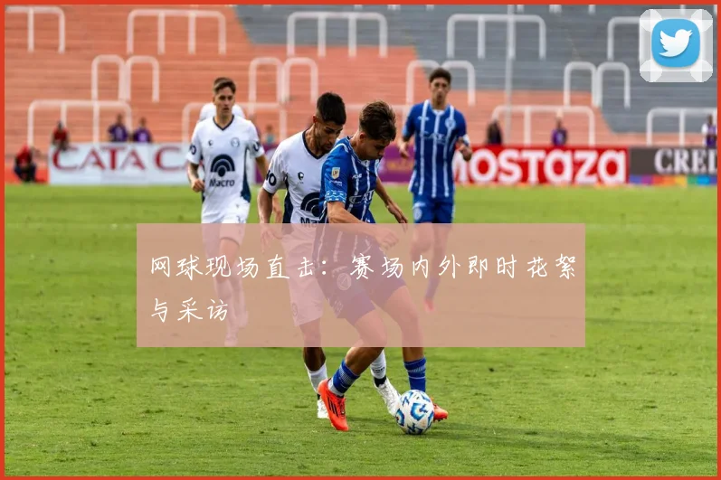 网球现场直击:赛场内外即时花絮与采访