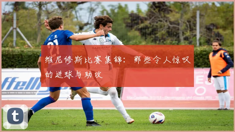 维尼修斯比赛集锦：那些令人惊叹的进球与助攻