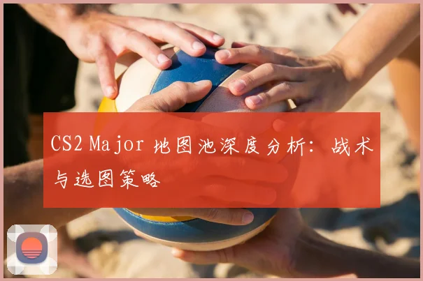 CS2 Major 地图池深度分析:战术与选图策略