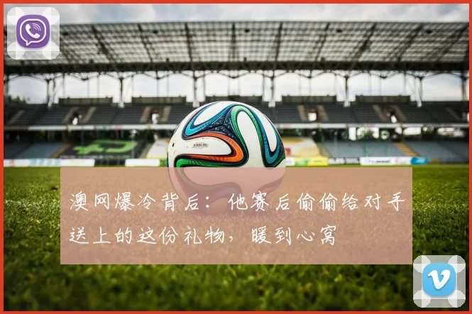 澳网爆冷背后:他赛后偷偷给对手送上的这份礼物,暖到心窝
