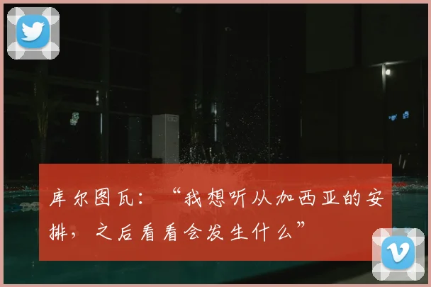 库尔图瓦:“我想听从加西亚的安排,之后看看会发生什么”
