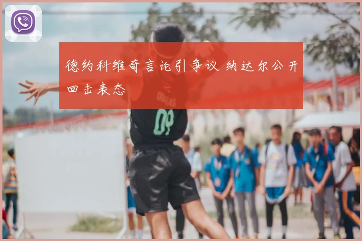 德约科维奇言论引争议 纳达尔公开回击表态