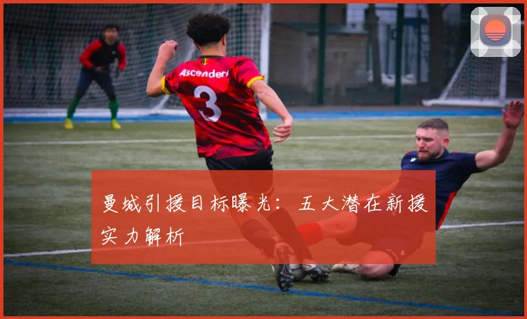曼城引援目标曝光：五大潜在新援实力解析