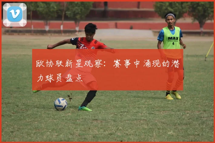 欧协联新星观察：赛事中涌现的潜力球员盘点