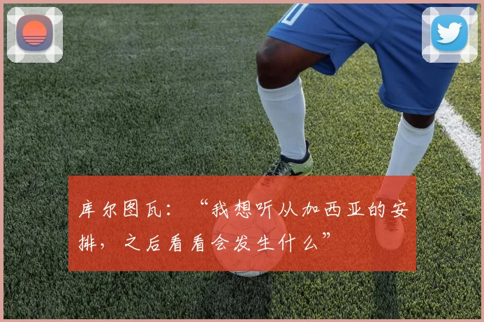 库尔图瓦：“我想听从加西亚的安排，之后看看会发生什么”