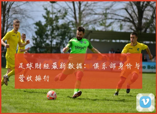 足球财经最新数据：俱乐部身价与营收排行
