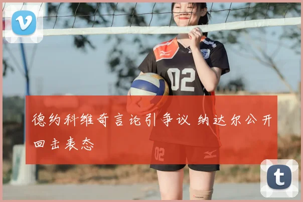 德约科维奇言论引争议 纳达尔公开回击表态