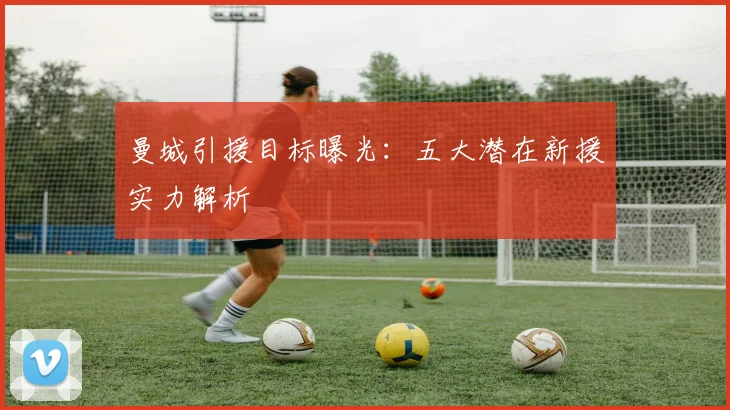 曼城引援目标曝光：五大潜在新援实力解析