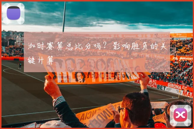 加时赛算总比分吗？影响胜负的关键计算