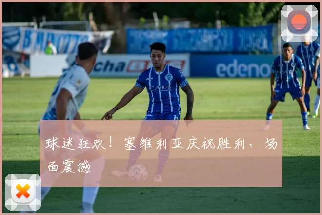 球迷狂欢！塞维利亚庆祝胜利，场面震撼