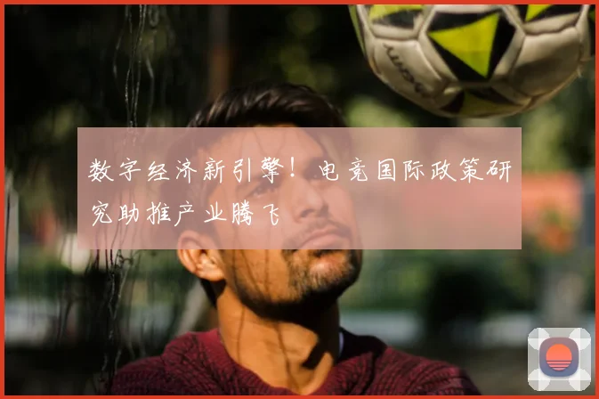 数字经济新引擎！电竞国际政策研究助推产业腾飞