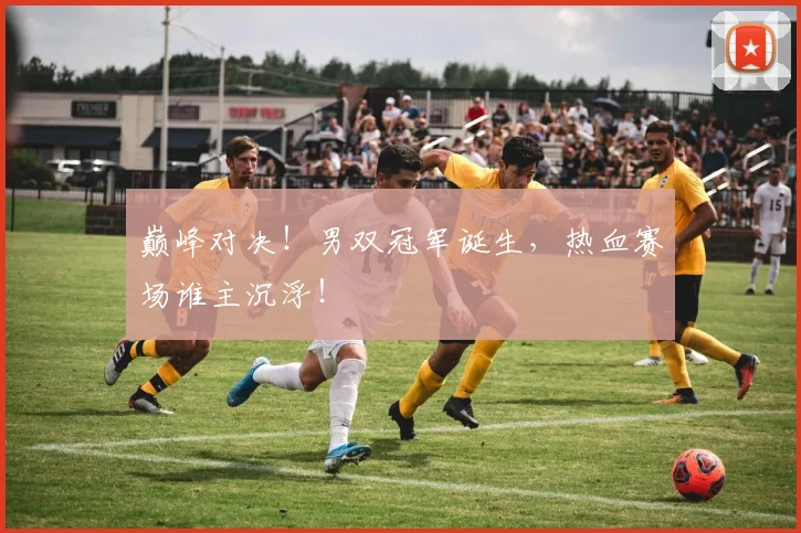 巅峰对决！男双冠军诞生，热血赛场谁主沉浮！