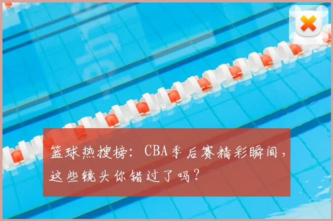 篮球热搜榜:CBA季后赛精彩瞬间,这些镜头你错过了吗?