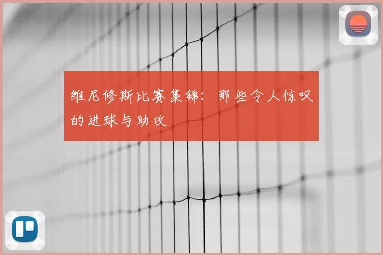 维尼修斯比赛集锦：那些令人惊叹的进球与助攻