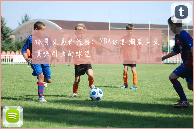 球员交易价值榜：NBA休赛期最具交易吸引力的球星