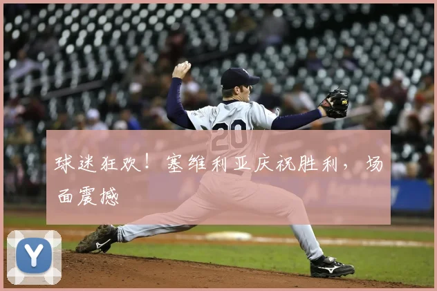 球迷狂欢！塞维利亚庆祝胜利，场面震撼
