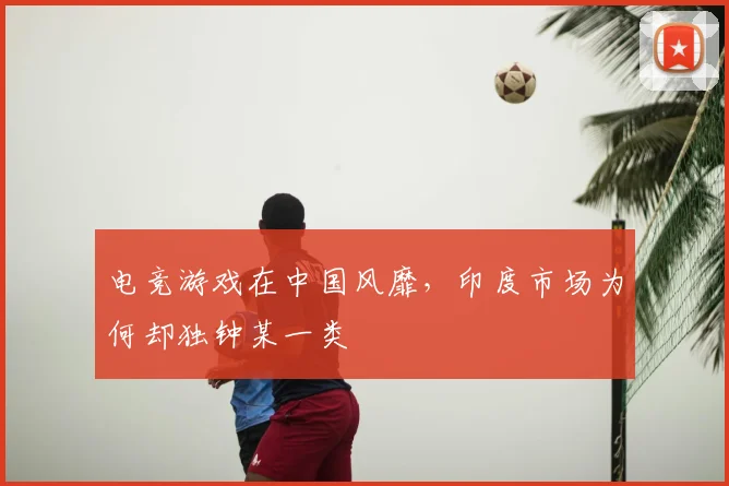 电竞游戏在中国风靡,印度市场为何却独钟某一类