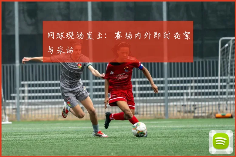 网球现场直击:赛场内外即时花絮与采访