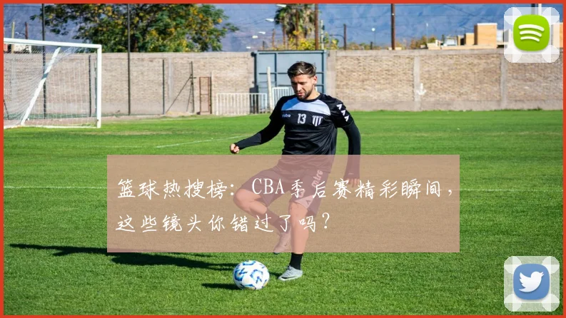 篮球热搜榜：CBA季后赛精彩瞬间，这些镜头你错过了吗？