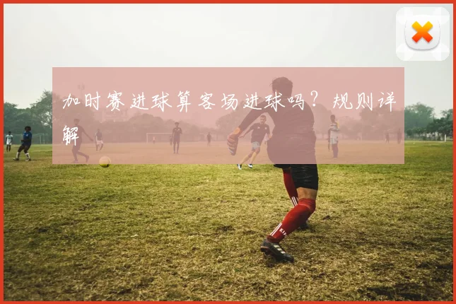 加时赛进球算客场进球吗?规则详解